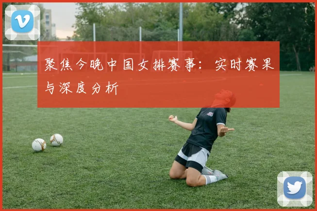 聚焦今晚中国女排赛事：实时赛果与深度分析